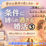 「条件に縛られ過ぎる婚活③」「普通でいい」といいながら実は普通を超えていませんか？